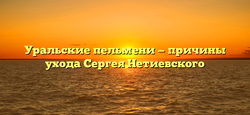 Уральские пельмени — причины ухода Сергея Нетиевского