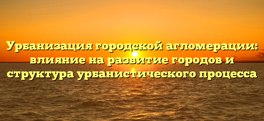 Урбанизация городской агломерации: влияние на развитие городов и структура урбанистического процесса