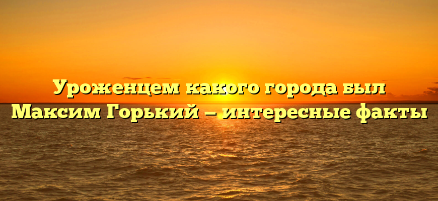 Уроженцем какого города был Максим Горький — интересные факты