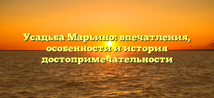 Усадьба Марьино: впечатления, особенности и история достопримечательности