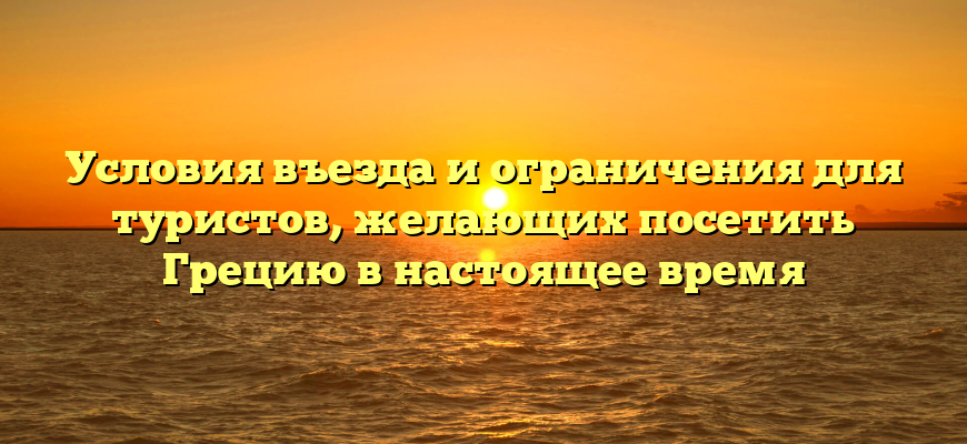 Условия въезда и ограничения для туристов, желающих посетить Грецию в настоящее время