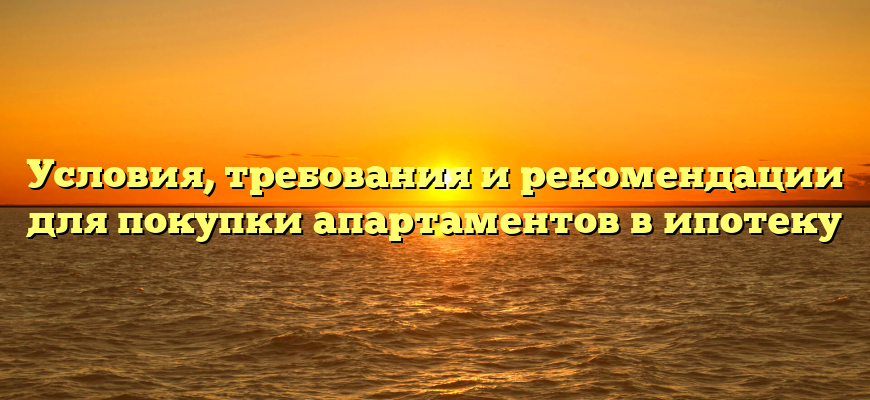 Условия, требования и рекомендации для покупки апартаментов в ипотеку