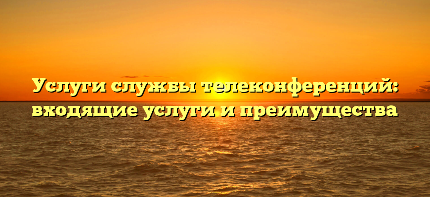 Услуги службы телеконференций: входящие услуги и преимущества