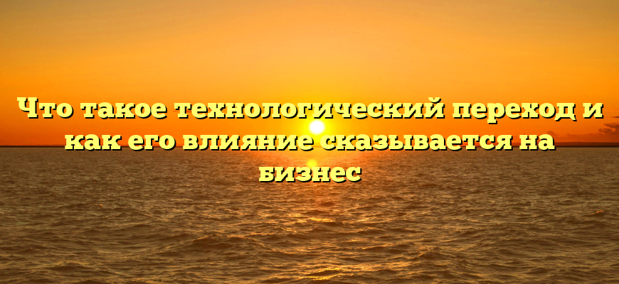 Что такое технологический переход и как его влияние сказывается на бизнес