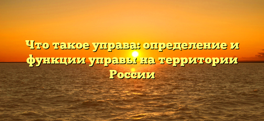 Что такое управа: определение и функции управы на территории России