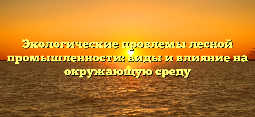 Экологические проблемы лесной промышленности: виды и влияние на окружающую среду