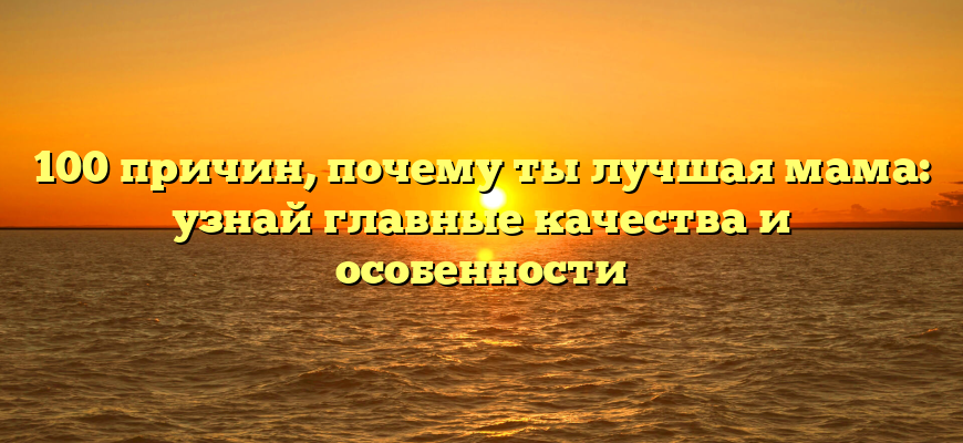 100 причин, почему ты лучшая мама: узнай главные качества и особенности