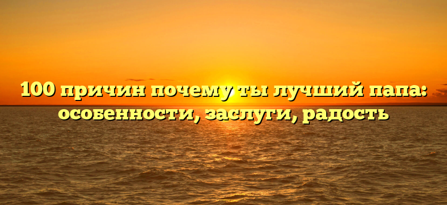 100 причин почему ты лучший папа: особенности, заслуги, радость