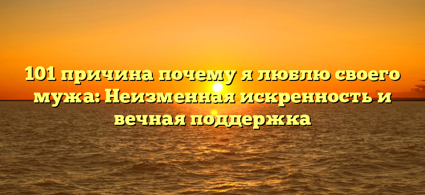 101 причина почему я люблю своего мужа: Неизменная искренность и вечная поддержка