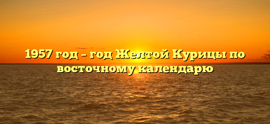 1957 год – год Желтой Курицы по восточному календарю