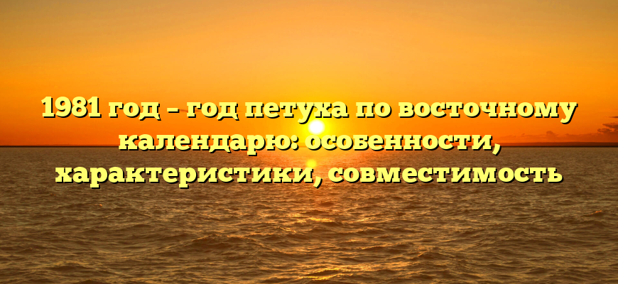 1981 год – год петуха по восточному календарю: особенности, характеристики, совместимость