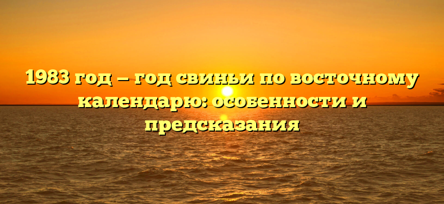 1983 год — год свиньи по восточному календарю: особенности и предсказания