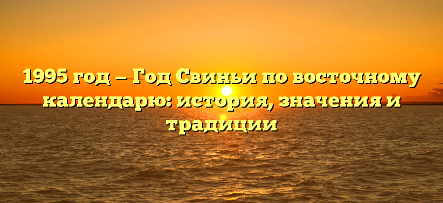 1995 год — Год Свиньи по восточному календарю: история, значения и традиции