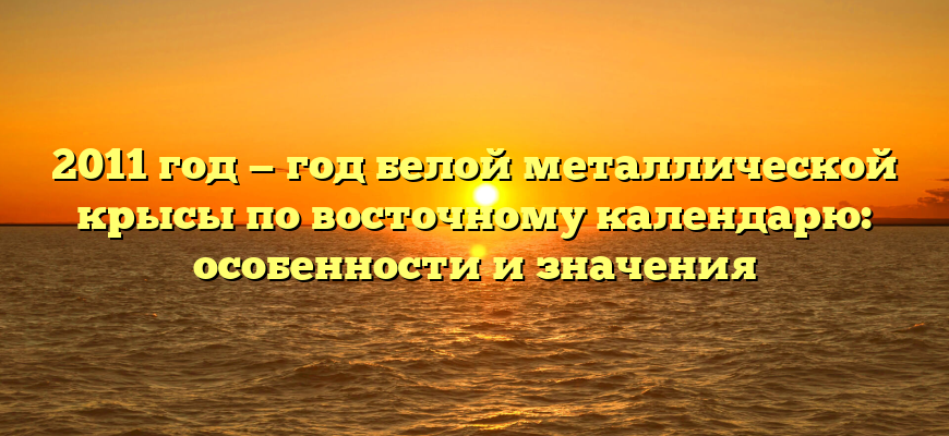 2011 год — год белой металлической крысы по восточному календарю: особенности и значения