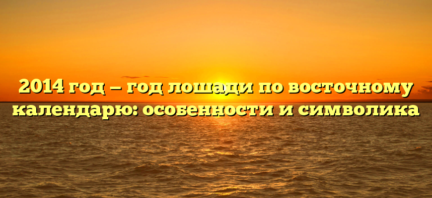 2014 год — год лошади по восточному календарю: особенности и символика