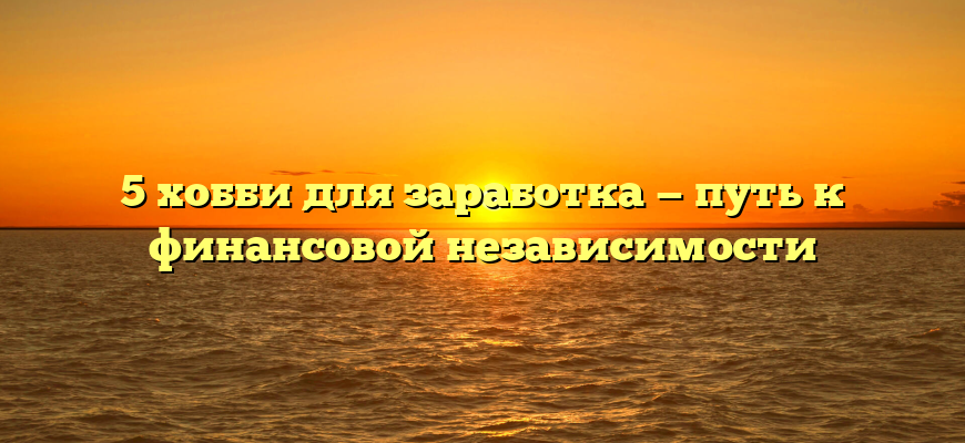 5 хобби для заработка — путь к финансовой независимости
