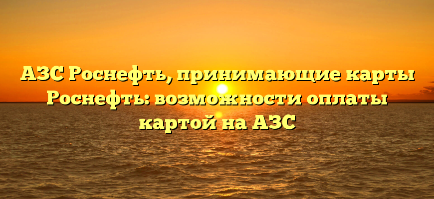 АЗС Роснефть, принимающие карты Роснефть: возможности оплаты картой на АЗС