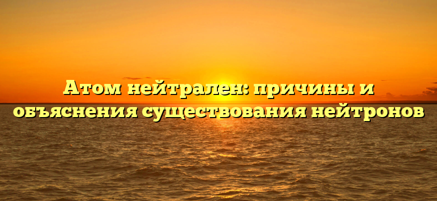Атом нейтрален: причины и объяснения существования нейтронов