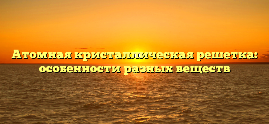 Атомная кристаллическая решетка: особенности разных веществ