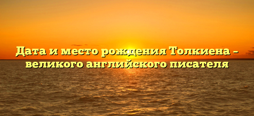 Дата и место рождения Толкиена – великого английского писателя