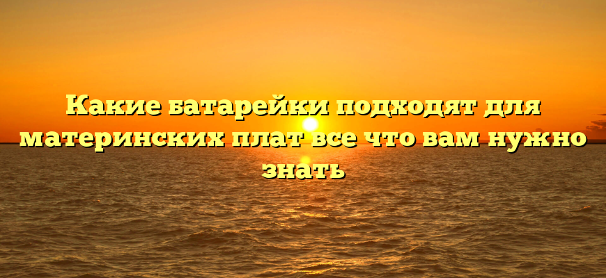 Какие батарейки подходят для материнских плат все что вам нужно знать