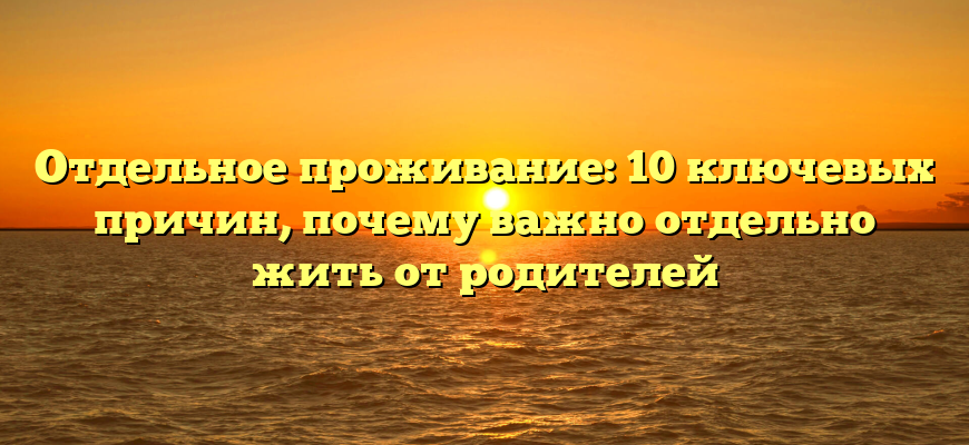 Отдельное проживание: 10 ключевых причин, почему важно отдельно жить от родителей