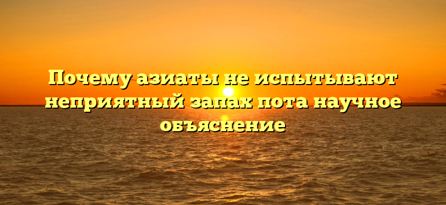 Почему азиаты не испытывают неприятный запах пота научное объяснение
