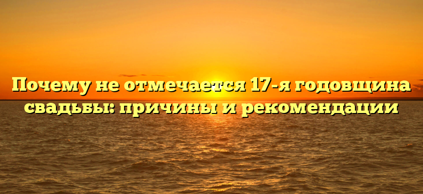 Почему не отмечается 17-я годовщина свадьбы: причины и рекомендации
