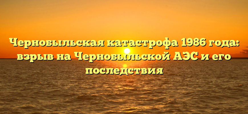 Чернобыльская катастрофа 1986 года: взрыв на Чернобыльской АЭС и его последствия