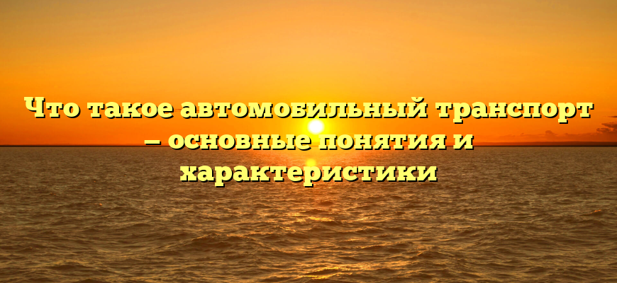 Что такое автомобильный транспорт — основные понятия и характеристики