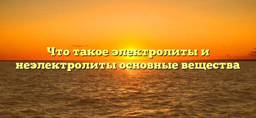 Что такое электролиты и неэлектролиты основные вещества