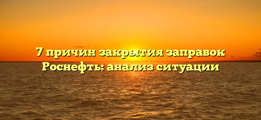 7 причин закрытия заправок Роснефть: анализ ситуации