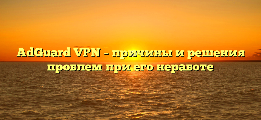 AdGuard VPN – причины и решения проблем при его неработе