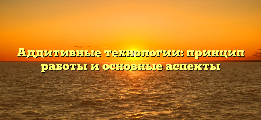 Аддитивные технологии: принцип работы и основные аспекты