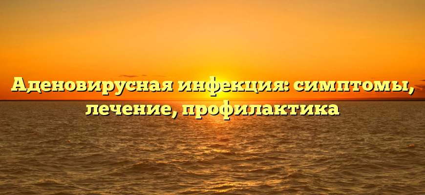 Аденовирусная инфекция: симптомы, лечение, профилактика