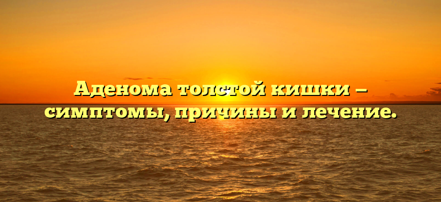 Аденома толстой кишки — симптомы, причины и лечение.