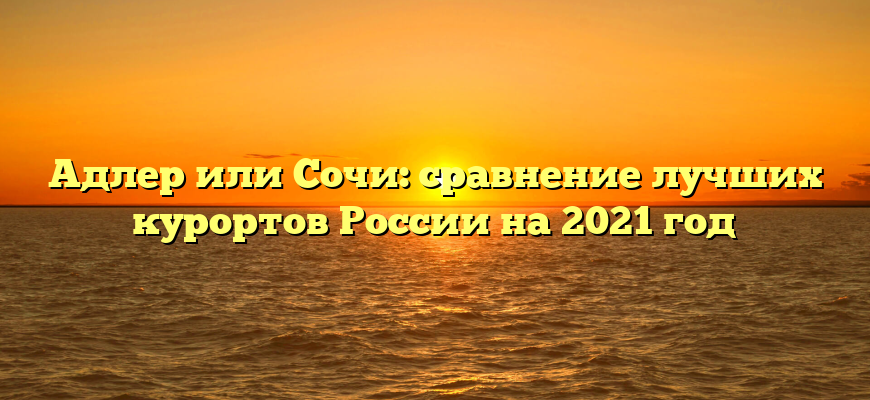 Адлер или Сочи: сравнение лучших курортов России на 2021 год
