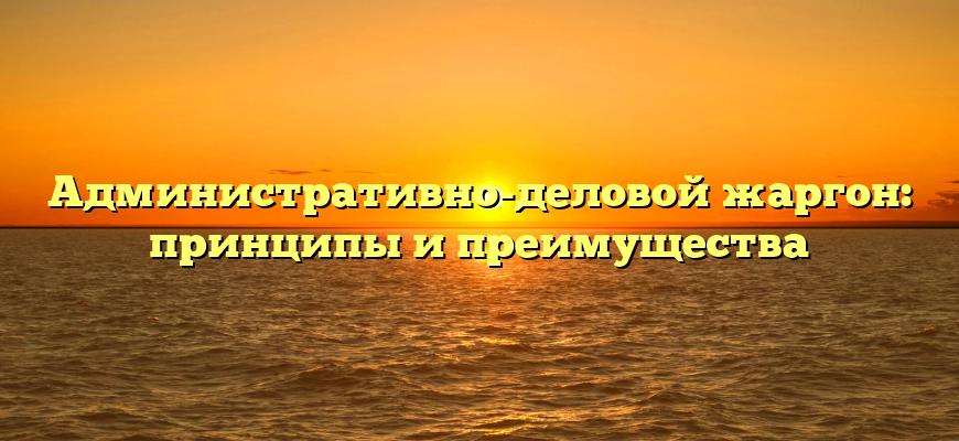 Административно-деловой жаргон: принципы и преимущества
