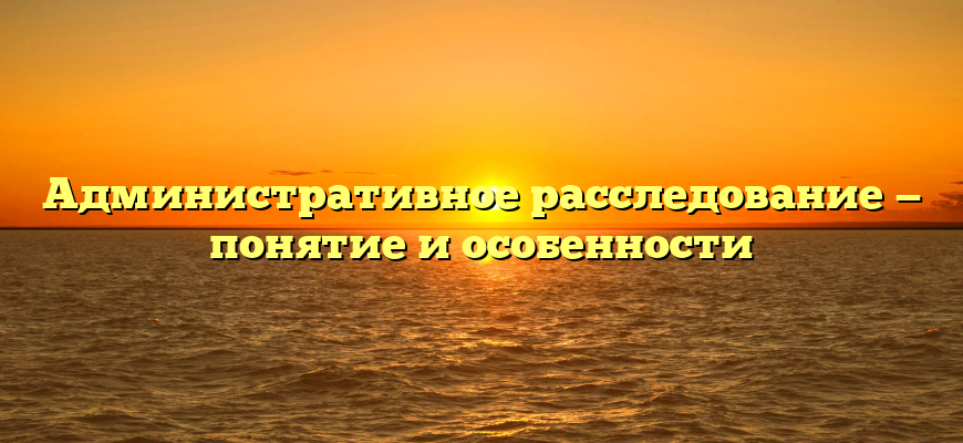 Административное расследование — понятие и особенности