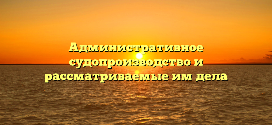 Административное судопроизводство и рассматриваемые им дела