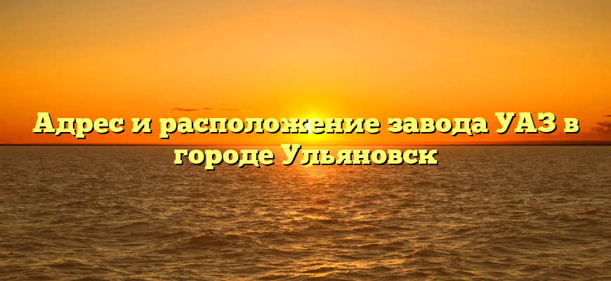 Адрес и расположение завода УАЗ в городе Ульяновск