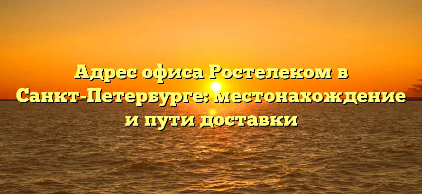 Адрес офиса Ростелеком в Санкт-Петербурге: местонахождение и пути доставки