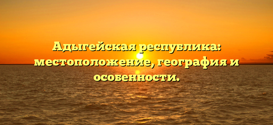 Адыгейская республика: местоположение, география и особенности.