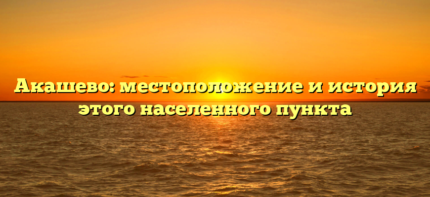 Акашево: местоположение и история этого населенного пункта
