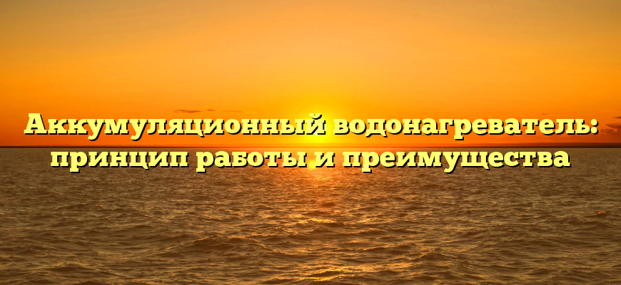 Аккумуляционный водонагреватель: принцип работы и преимущества