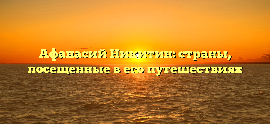 Афанасий Никитин: страны, посещенные в его путешествиях