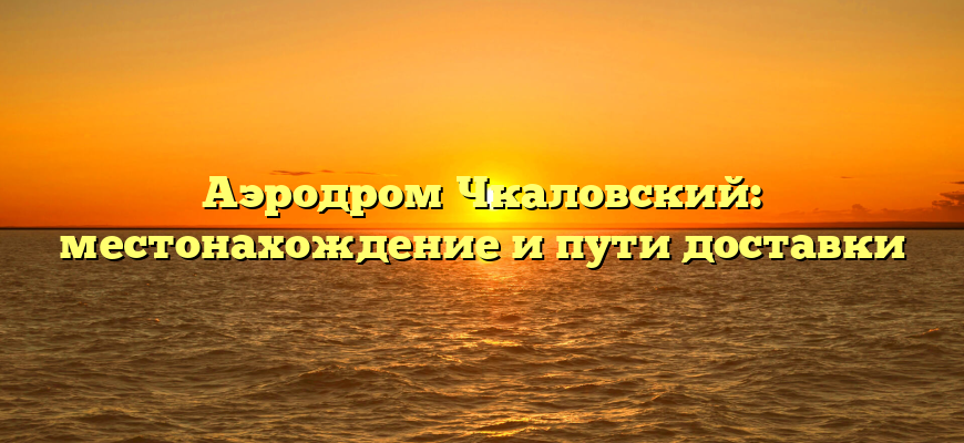 Аэродром Чкаловский: местонахождение и пути доставки