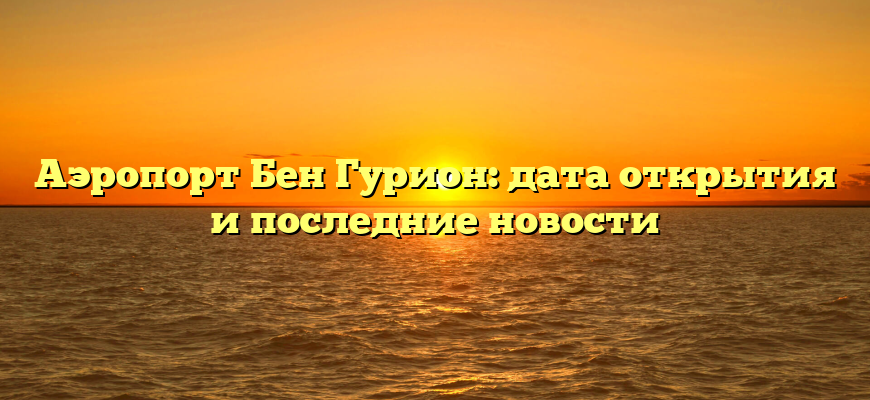 Аэропорт Бен Гурион: дата открытия и последние новости