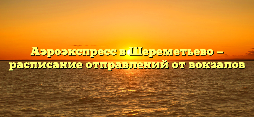 Аэроэкспресс в Шереметьево — расписание отправлений от вокзалов