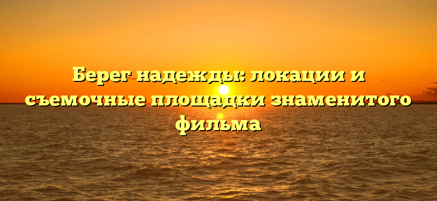Берег надежды: локации и съемочные площадки знаменитого фильма